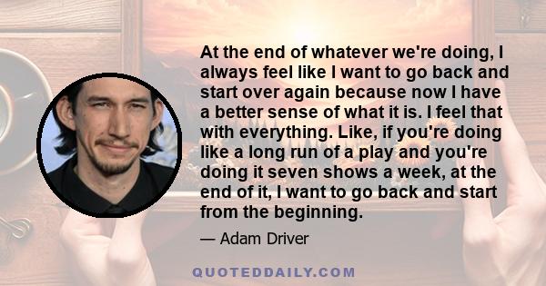 At the end of whatever we're doing, I always feel like I want to go back and start over again because now I have a better sense of what it is. I feel that with everything. Like, if you're doing like a long run of a play