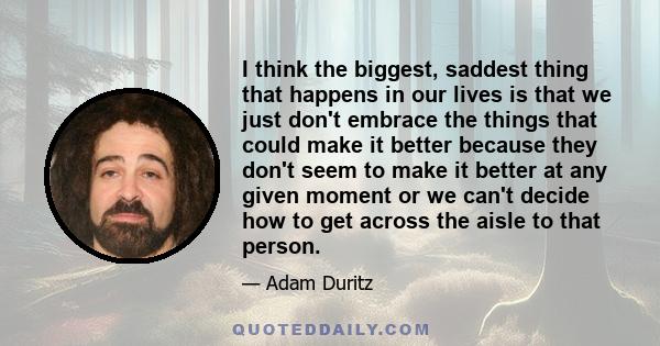 I think the biggest, saddest thing that happens in our lives is that we just don't embrace the things that could make it better because they don't seem to make it better at any given moment or we can't decide how to get