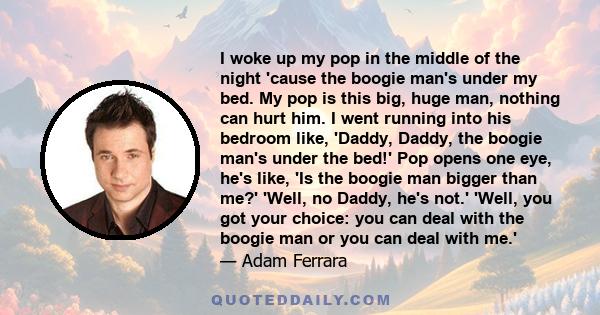 I woke up my pop in the middle of the night 'cause the boogie man's under my bed. My pop is this big, huge man, nothing can hurt him. I went running into his bedroom like, 'Daddy, Daddy, the boogie man's under the bed!'