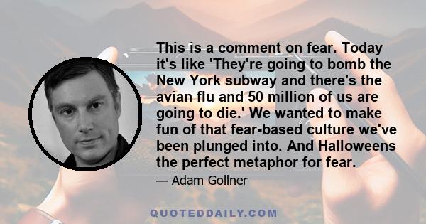 This is a comment on fear. Today it's like 'They're going to bomb the New York subway and there's the avian flu and 50 million of us are going to die.' We wanted to make fun of that fear-based culture we've been plunged