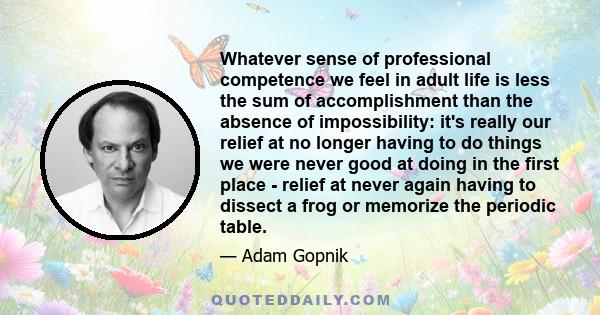 Whatever sense of professional competence we feel in adult life is less the sum of accomplishment than the absence of impossibility: it's really our relief at no longer having to do things we were never good at doing in
