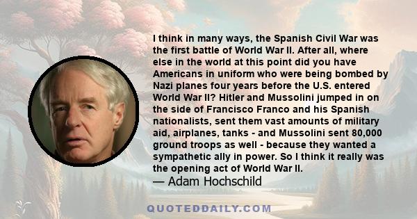 I think in many ways, the Spanish Civil War was the first battle of World War II. After all, where else in the world at this point did you have Americans in uniform who were being bombed by Nazi planes four years before