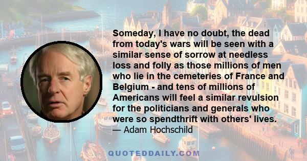 Someday, I have no doubt, the dead from today's wars will be seen with a similar sense of sorrow at needless loss and folly as those millions of men who lie in the cemeteries of France and Belgium - and tens of millions