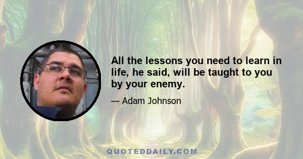 All the lessons you need to learn in life, he said, will be taught to you by your enemy.