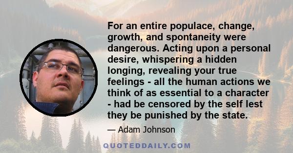 For an entire populace, change, growth, and spontaneity were dangerous. Acting upon a personal desire, whispering a hidden longing, revealing your true feelings - all the human actions we think of as essential to a