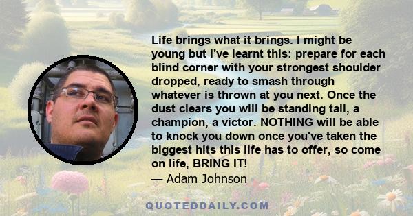 Life brings what it brings. I might be young but I've learnt this: prepare for each blind corner with your strongest shoulder dropped, ready to smash through whatever is thrown at you next. Once the dust clears you will