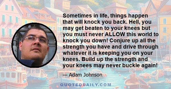 Sometimes in life, things happen that will knock you back. Hell, you may get beaten to your knees but you must never ALLOW this world to knock you down! Conjure up all the strength you have and drive through whatever it