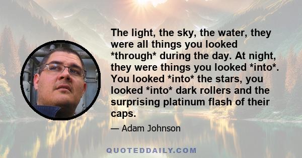 The light, the sky, the water, they were all things you looked *through* during the day. At night, they were things you looked *into*. You looked *into* the stars, you looked *into* dark rollers and the surprising
