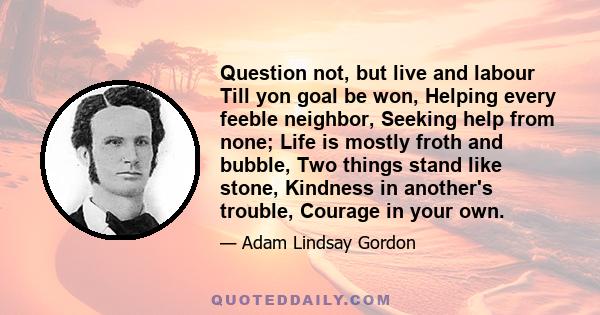 Question not, but live and labour Till yon goal be won, Helping every feeble neighbor, Seeking help from none; Life is mostly froth and bubble, Two things stand like stone, Kindness in another's trouble, Courage in your