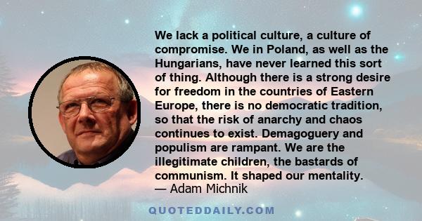 We lack a political culture, a culture of compromise. We in Poland, as well as the Hungarians, have never learned this sort of thing. Although there is a strong desire for freedom in the countries of Eastern Europe,