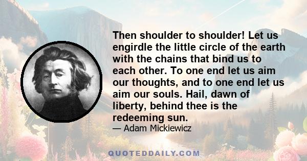 Then shoulder to shoulder! Let us engirdle the little circle of the earth with the chains that bind us to each other. To one end let us aim our thoughts, and to one end let us aim our souls. Hail, dawn of liberty,