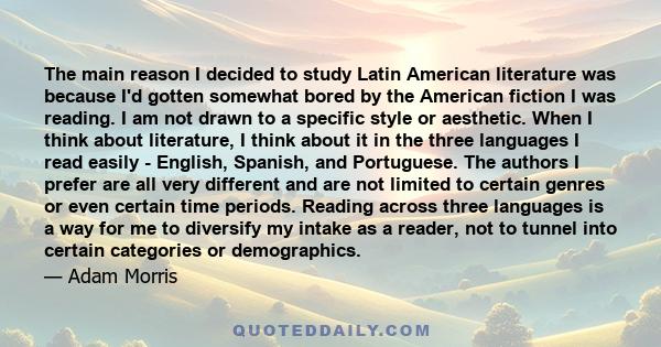 The main reason I decided to study Latin American literature was because I'd gotten somewhat bored by the American fiction I was reading. I am not drawn to a specific style or aesthetic. When I think about literature, I