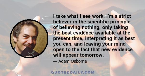 I take what I see work. I'm a strict believer in the scientific principle of believing nothing, only taking the best evidence available at the present time, interpreting it as best you can, and leaving your mind open to