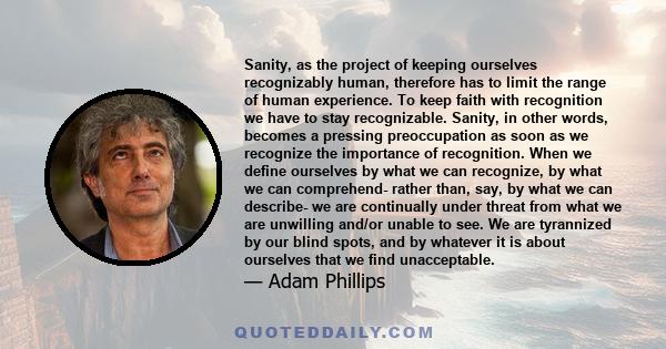 Sanity, as the project of keeping ourselves recognizably human, therefore has to limit the range of human experience. To keep faith with recognition we have to stay recognizable. Sanity, in other words, becomes a