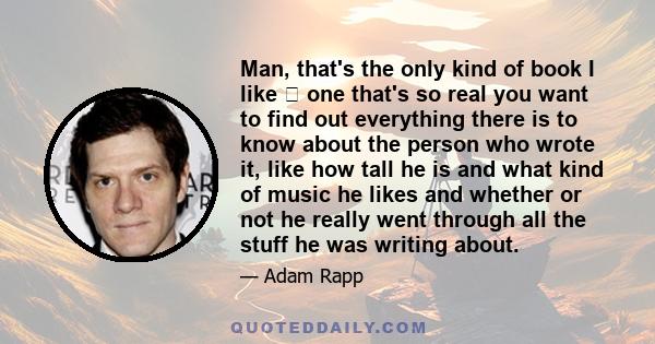 Man, that's the only kind of book I like one that's so real you want to find out everything there is to know about the person who wrote it, like how tall he is and what kind of music he likes and whether or not he