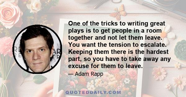One of the tricks to writing great plays is to get people in a room together and not let them leave. You want the tension to escalate. Keeping them there is the hardest part, so you have to take away any excuse for them