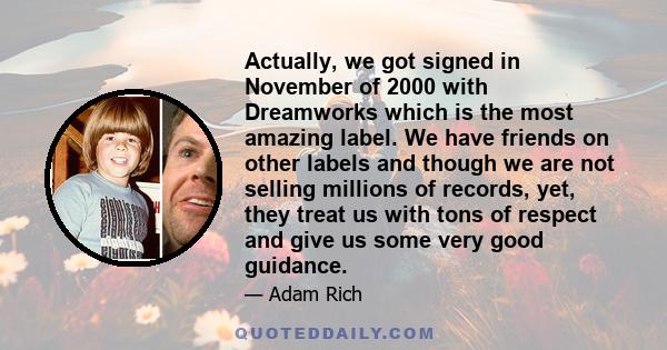 Actually, we got signed in November of 2000 with Dreamworks which is the most amazing label. We have friends on other labels and though we are not selling millions of records, yet, they treat us with tons of respect and