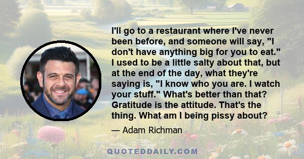 I'll go to a restaurant where I've never been before, and someone will say, I don't have anything big for you to eat. I used to be a little salty about that, but at the end of the day, what they're saying is, I know who