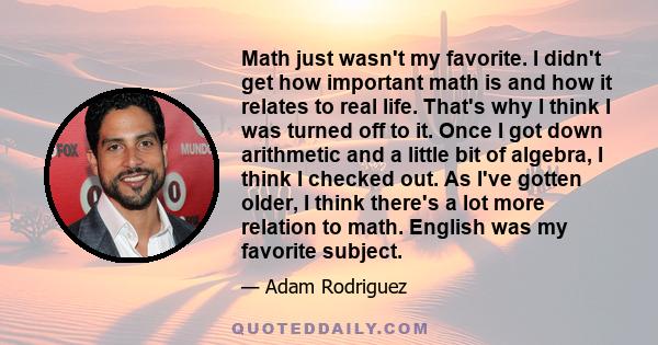 Math just wasn't my favorite. I didn't get how important math is and how it relates to real life. That's why I think I was turned off to it. Once I got down arithmetic and a little bit of algebra, I think I checked out.