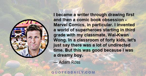 I became a writer through drawing first and then a comic book obsession - Marvel Comics, in particular. I invented a world of superheroes starting in third grade with my classmate, Wai-Kwan Wong. In a classroom of forty