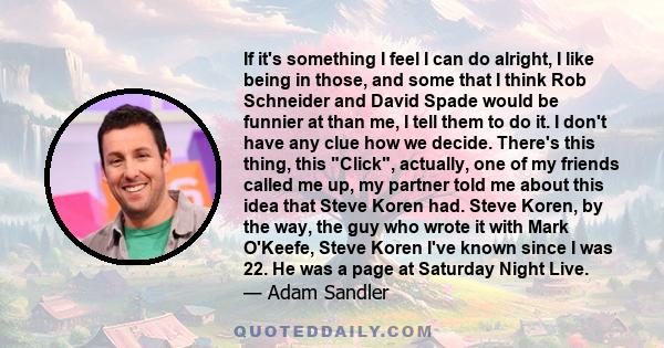 If it's something I feel I can do alright, I like being in those, and some that I think Rob Schneider and David Spade would be funnier at than me, I tell them to do it. I don't have any clue how we decide. There's this