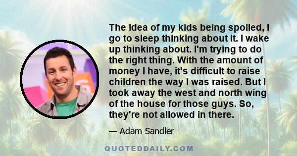 The idea of my kids being spoiled, I go to sleep thinking about it. I wake up thinking about. I'm trying to do the right thing. With the amount of money I have, it's difficult to raise children the way I was raised. But