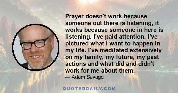 Prayer doesn't work because someone out there is listening, it works because someone in here is listening. I've paid attention. I've pictured what I want to happen in my life. I've meditated extensively on my family, my