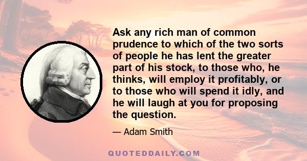 Ask any rich man of common prudence to which of the two sorts of people he has lent the greater part of his stock, to those who, he thinks, will employ it profitably, or to those who will spend it idly, and he will