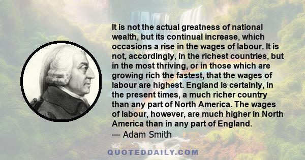 It is not the actual greatness of national wealth, but its continual increase, which occasions a rise in the wages of labour. It is not, accordingly, in the richest countries, but in the most thriving, or in those which