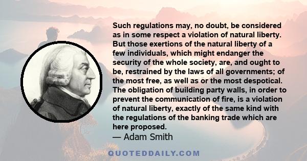 Such regulations may, no doubt, be considered as in some respect a violation of natural liberty. But those exertions of the natural liberty of a few individuals, which might endanger the security of the whole society,