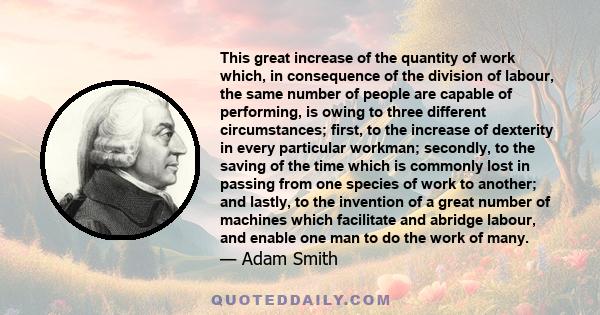 This great increase of the quantity of work which, in consequence of the division of labour, the same number of people are capable of performing, is owing to three different circumstances; first, to the increase of