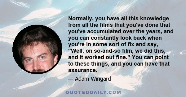 Normally, you have all this knowledge from all the films that you've done that you've accumulated over the years, and you can constantly look back when you're in some sort of fix and say, Well, on so-and-so film, we did