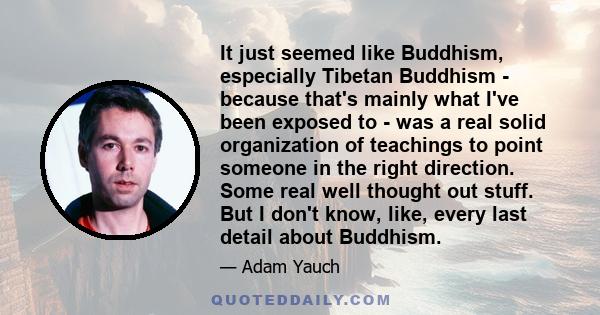 It just seemed like Buddhism, especially Tibetan Buddhism - because that's mainly what I've been exposed to - was a real solid organization of teachings to point someone in the right direction. Some real well thought