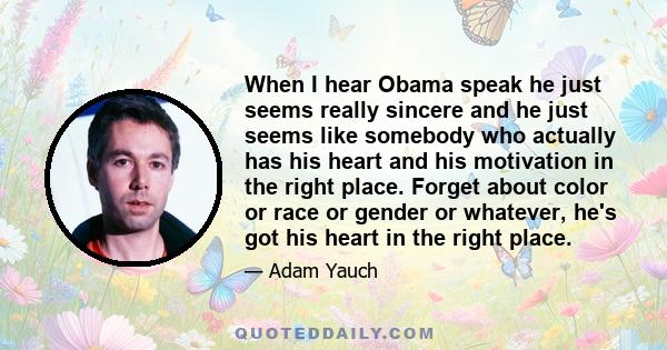 When I hear Obama speak he just seems really sincere and he just seems like somebody who actually has his heart and his motivation in the right place. Forget about color or race or gender or whatever, he's got his heart