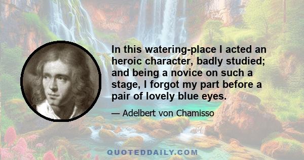 In this watering-place I acted an heroic character, badly studied; and being a novice on such a stage, I forgot my part before a pair of lovely blue eyes.