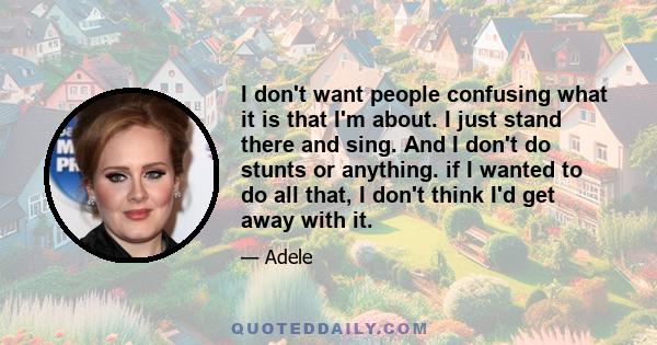 I don't want people confusing what it is that I'm about. I just stand there and sing. And I don't do stunts or anything. if I wanted to do all that, I don't think I'd get away with it.