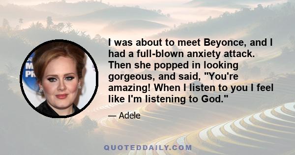 I was about to meet Beyonce, and I had a full-blown anxiety attack. Then she popped in looking gorgeous, and said, You're amazing! When I listen to you I feel like I'm listening to God.