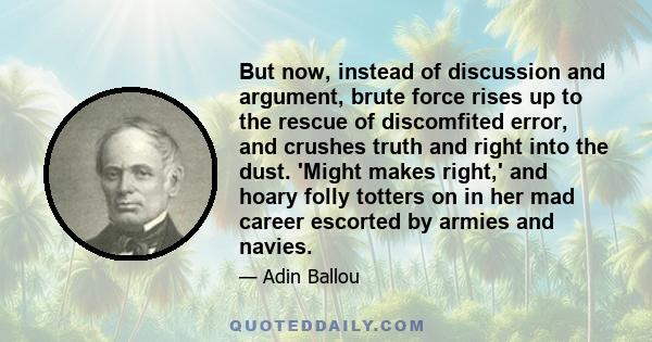 But now, instead of discussion and argument, brute force rises up to the rescue of discomfited error, and crushes truth and right into the dust. 'Might makes right,' and hoary folly totters on in her mad career escorted