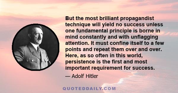 But the most brilliant propagandist technique will yield no success unless one fundamental principle is borne in mind constantly and with unflagging attention. It must confine itself to a few points and repeat them over