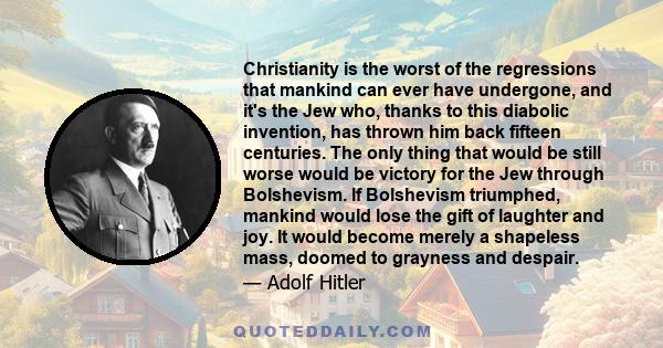 Christianity is the worst of the regressions that mankind can ever have undergone, and it's the Jew who, thanks to this diabolic invention, has thrown him back fifteen centuries. The only thing that would be still worse