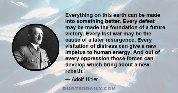 Everything on this earth can be made into something better. Every defeat may be made the foundation of a future victory. Every lost war may be the cause of a later resurgence. Every visitation of distress can give a new