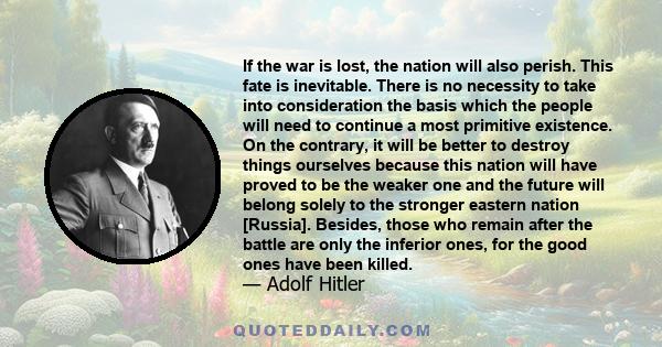 If the war is lost, the nation will also perish. This fate is inevitable. There is no necessity to take into consideration the basis which the people will need to continue a most primitive existence. On the contrary, it