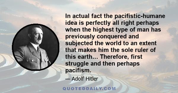 In actual fact the pacifistic-humane idea is perfectly all right perhaps when the highest type of man has previously conquered and subjected the world to an extent that makes him the sole ruler of this earth… Therefore,