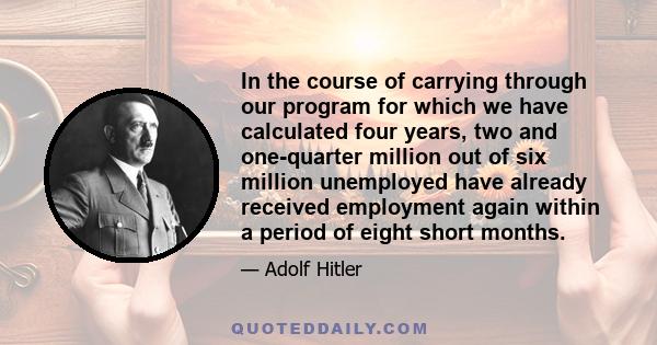 In the course of carrying through our program for which we have calculated four years, two and one-quarter million out of six million unemployed have already received employment again within a period of eight short