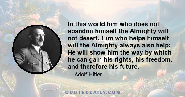 In this world him who does not abandon himself the Almighty will not desert. Him who helps himself will the Almighty always also help; He will show him the way by which he can gain his rights, his freedom, and therefore