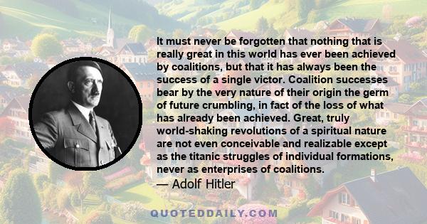 It must never be forgotten that nothing that is really great in this world has ever been achieved by coalitions, but that it has always been the success of a single victor. Coalition successes bear by the very nature of