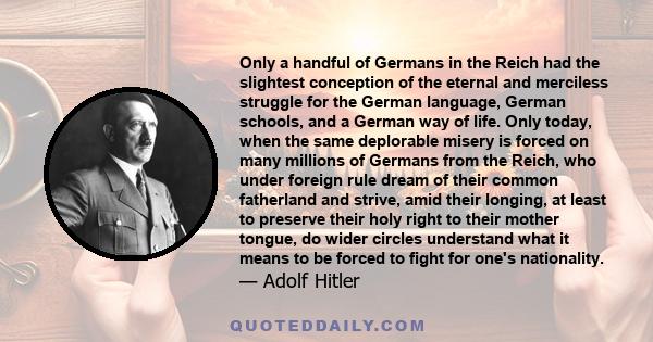 Only a handful of Germans in the Reich had the slightest conception of the eternal and merciless struggle for the German language, German schools, and a German way of life. Only today, when the same deplorable misery is