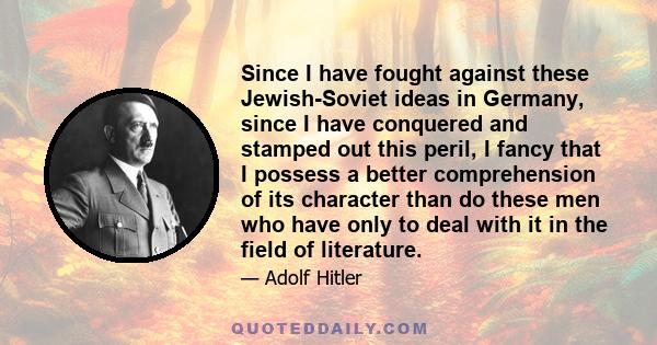 Since I have fought against these Jewish-Soviet ideas in Germany, since I have conquered and stamped out this peril, I fancy that I possess a better comprehension of its character than do these men who have only to deal