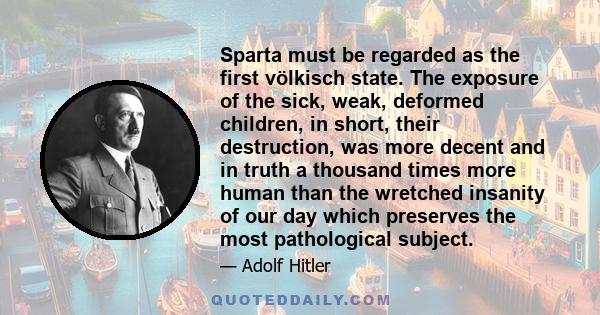 Sparta must be regarded as the first völkisch state. The exposure of the sick, weak, deformed children, in short, their destruction, was more decent and in truth a thousand times more human than the wretched insanity of