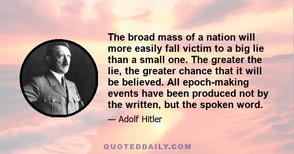 The broad mass of a nation will more easily fall victim to a big lie than a small one. The greater the lie, the greater chance that it will be believed. All epoch-making events have been produced not by the written, but